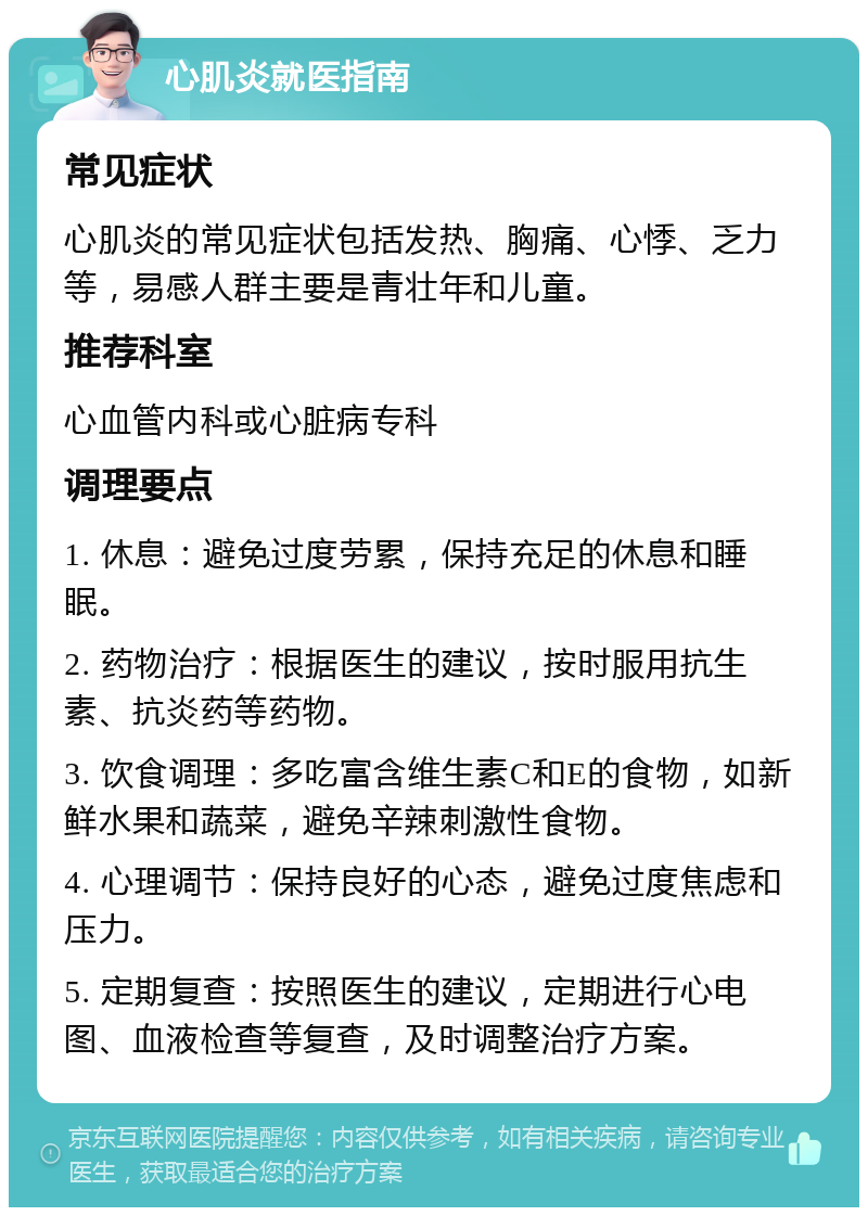 心肌炎就医指南 常见症状 心肌炎的常见症状包括发热、胸痛、心悸、乏力等，易感人群主要是青壮年和儿童。 推荐科室 心血管内科或心脏病专科 调理要点 1. 休息：避免过度劳累，保持充足的休息和睡眠。 2. 药物治疗：根据医生的建议，按时服用抗生素、抗炎药等药物。 3. 饮食调理：多吃富含维生素C和E的食物，如新鲜水果和蔬菜，避免辛辣刺激性食物。 4. 心理调节：保持良好的心态，避免过度焦虑和压力。 5. 定期复查：按照医生的建议，定期进行心电图、血液检查等复查，及时调整治疗方案。