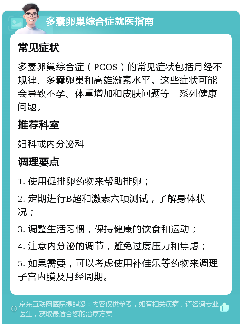 多囊卵巢综合症就医指南 常见症状 多囊卵巢综合症（PCOS）的常见症状包括月经不规律、多囊卵巢和高雄激素水平。这些症状可能会导致不孕、体重增加和皮肤问题等一系列健康问题。 推荐科室 妇科或内分泌科 调理要点 1. 使用促排卵药物来帮助排卵； 2. 定期进行B超和激素六项测试，了解身体状况； 3. 调整生活习惯，保持健康的饮食和运动； 4. 注意内分泌的调节，避免过度压力和焦虑； 5. 如果需要，可以考虑使用补佳乐等药物来调理子宫内膜及月经周期。