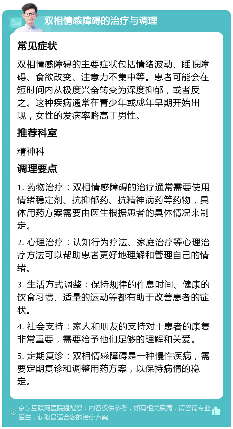 双相情感障碍的治疗与调理 常见症状 双相情感障碍的主要症状包括情绪波动、睡眠障碍、食欲改变、注意力不集中等。患者可能会在短时间内从极度兴奋转变为深度抑郁，或者反之。这种疾病通常在青少年或成年早期开始出现，女性的发病率略高于男性。 推荐科室 精神科 调理要点 1. 药物治疗：双相情感障碍的治疗通常需要使用情绪稳定剂、抗抑郁药、抗精神病药等药物，具体用药方案需要由医生根据患者的具体情况来制定。 2. 心理治疗：认知行为疗法、家庭治疗等心理治疗方法可以帮助患者更好地理解和管理自己的情绪。 3. 生活方式调整：保持规律的作息时间、健康的饮食习惯、适量的运动等都有助于改善患者的症状。 4. 社会支持：家人和朋友的支持对于患者的康复非常重要，需要给予他们足够的理解和关爱。 5. 定期复诊：双相情感障碍是一种慢性疾病，需要定期复诊和调整用药方案，以保持病情的稳定。