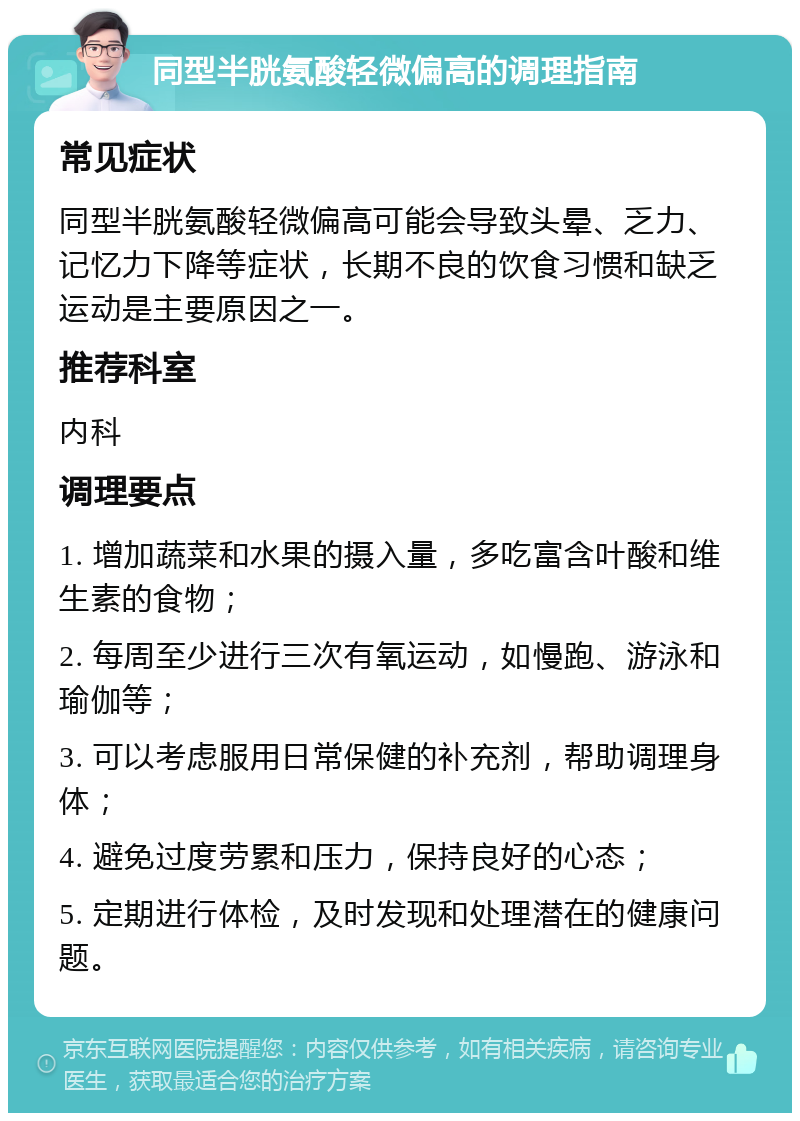 同型半胱氨酸轻微偏高的调理指南 常见症状 同型半胱氨酸轻微偏高可能会导致头晕、乏力、记忆力下降等症状，长期不良的饮食习惯和缺乏运动是主要原因之一。 推荐科室 内科 调理要点 1. 增加蔬菜和水果的摄入量，多吃富含叶酸和维生素的食物； 2. 每周至少进行三次有氧运动，如慢跑、游泳和瑜伽等； 3. 可以考虑服用日常保健的补充剂，帮助调理身体； 4. 避免过度劳累和压力，保持良好的心态； 5. 定期进行体检，及时发现和处理潜在的健康问题。