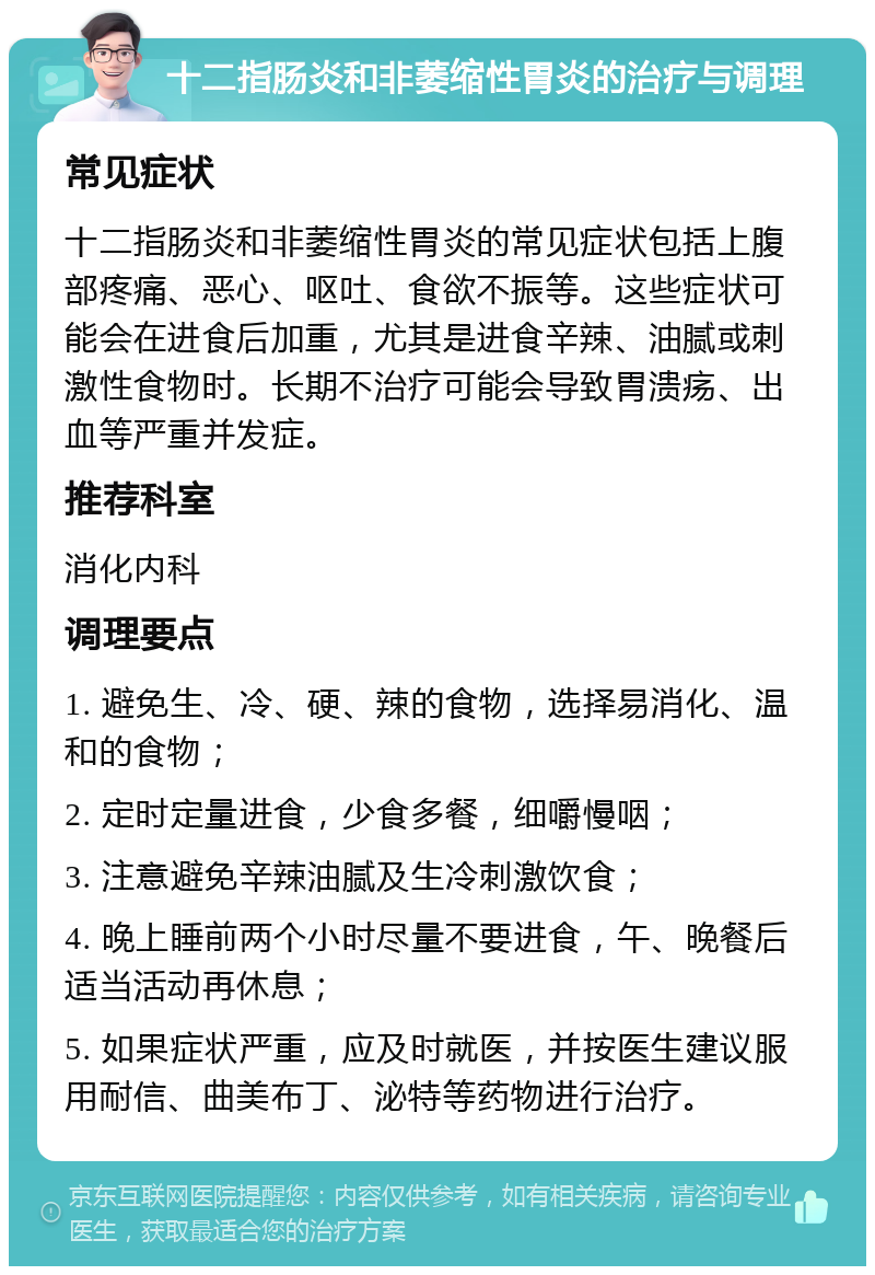 十二指肠炎和非萎缩性胃炎的治疗与调理 常见症状 十二指肠炎和非萎缩性胃炎的常见症状包括上腹部疼痛、恶心、呕吐、食欲不振等。这些症状可能会在进食后加重，尤其是进食辛辣、油腻或刺激性食物时。长期不治疗可能会导致胃溃疡、出血等严重并发症。 推荐科室 消化内科 调理要点 1. 避免生、冷、硬、辣的食物，选择易消化、温和的食物； 2. 定时定量进食，少食多餐，细嚼慢咽； 3. 注意避免辛辣油腻及生冷刺激饮食； 4. 晚上睡前两个小时尽量不要进食，午、晚餐后适当活动再休息； 5. 如果症状严重，应及时就医，并按医生建议服用耐信、曲美布丁、泌特等药物进行治疗。