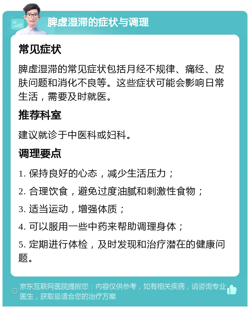 脾虚湿滞的症状与调理 常见症状 脾虚湿滞的常见症状包括月经不规律、痛经、皮肤问题和消化不良等。这些症状可能会影响日常生活，需要及时就医。 推荐科室 建议就诊于中医科或妇科。 调理要点 1. 保持良好的心态，减少生活压力； 2. 合理饮食，避免过度油腻和刺激性食物； 3. 适当运动，增强体质； 4. 可以服用一些中药来帮助调理身体； 5. 定期进行体检，及时发现和治疗潜在的健康问题。