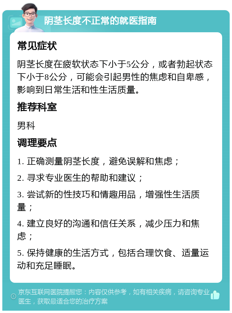 阴茎长度不正常的就医指南 常见症状 阴茎长度在疲软状态下小于5公分，或者勃起状态下小于8公分，可能会引起男性的焦虑和自卑感，影响到日常生活和性生活质量。 推荐科室 男科 调理要点 1. 正确测量阴茎长度，避免误解和焦虑； 2. 寻求专业医生的帮助和建议； 3. 尝试新的性技巧和情趣用品，增强性生活质量； 4. 建立良好的沟通和信任关系，减少压力和焦虑； 5. 保持健康的生活方式，包括合理饮食、适量运动和充足睡眠。