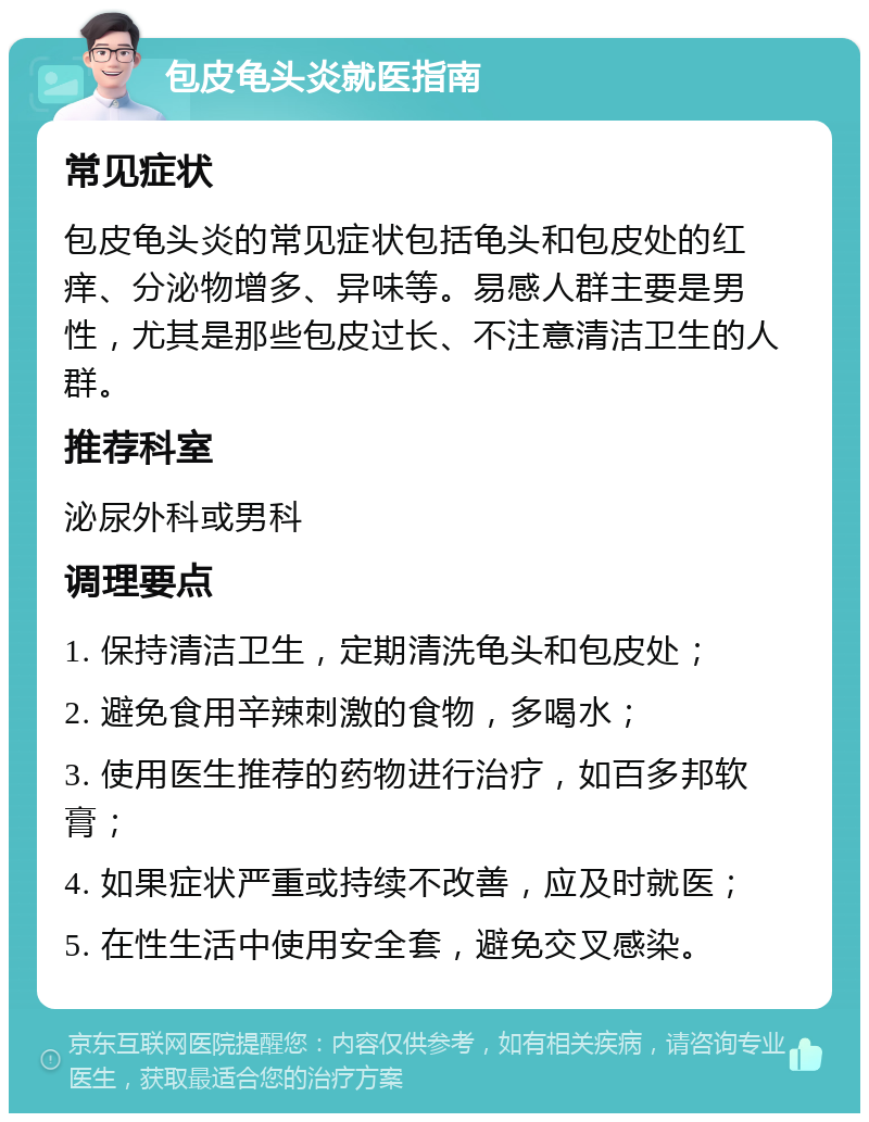 包皮龟头炎就医指南 常见症状 包皮龟头炎的常见症状包括龟头和包皮处的红痒、分泌物增多、异味等。易感人群主要是男性，尤其是那些包皮过长、不注意清洁卫生的人群。 推荐科室 泌尿外科或男科 调理要点 1. 保持清洁卫生，定期清洗龟头和包皮处； 2. 避免食用辛辣刺激的食物，多喝水； 3. 使用医生推荐的药物进行治疗，如百多邦软膏； 4. 如果症状严重或持续不改善，应及时就医； 5. 在性生活中使用安全套，避免交叉感染。