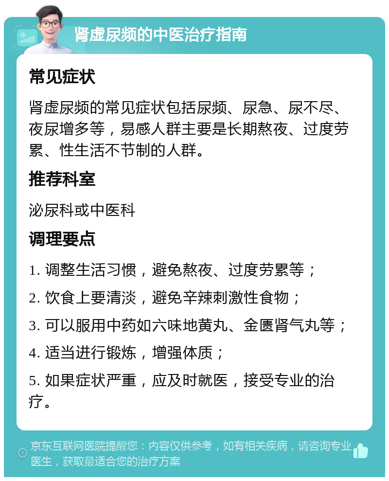 肾虚尿频的中医治疗指南 常见症状 肾虚尿频的常见症状包括尿频、尿急、尿不尽、夜尿增多等，易感人群主要是长期熬夜、过度劳累、性生活不节制的人群。 推荐科室 泌尿科或中医科 调理要点 1. 调整生活习惯，避免熬夜、过度劳累等； 2. 饮食上要清淡，避免辛辣刺激性食物； 3. 可以服用中药如六味地黄丸、金匮肾气丸等； 4. 适当进行锻炼，增强体质； 5. 如果症状严重，应及时就医，接受专业的治疗。