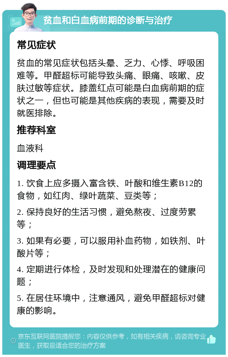 贫血和白血病前期的诊断与治疗 常见症状 贫血的常见症状包括头晕、乏力、心悸、呼吸困难等。甲醛超标可能导致头痛、眼痛、咳嗽、皮肤过敏等症状。膝盖红点可能是白血病前期的症状之一，但也可能是其他疾病的表现，需要及时就医排除。 推荐科室 血液科 调理要点 1. 饮食上应多摄入富含铁、叶酸和维生素B12的食物，如红肉、绿叶蔬菜、豆类等； 2. 保持良好的生活习惯，避免熬夜、过度劳累等； 3. 如果有必要，可以服用补血药物，如铁剂、叶酸片等； 4. 定期进行体检，及时发现和处理潜在的健康问题； 5. 在居住环境中，注意通风，避免甲醛超标对健康的影响。