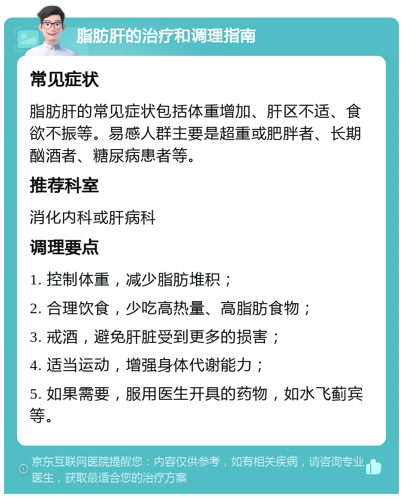 脂肪肝的治疗和调理指南 常见症状 脂肪肝的常见症状包括体重增加、肝区不适、食欲不振等。易感人群主要是超重或肥胖者、长期酗酒者、糖尿病患者等。 推荐科室 消化内科或肝病科 调理要点 1. 控制体重，减少脂肪堆积； 2. 合理饮食，少吃高热量、高脂肪食物； 3. 戒酒，避免肝脏受到更多的损害； 4. 适当运动，增强身体代谢能力； 5. 如果需要，服用医生开具的药物，如水飞蓟宾等。