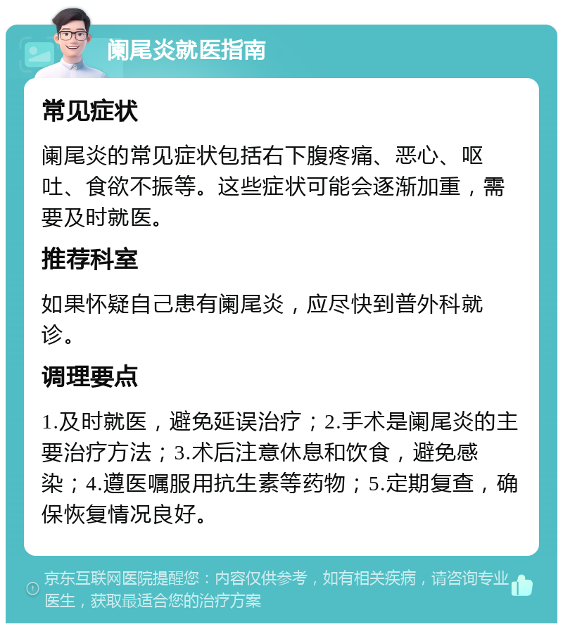 阑尾炎就医指南 常见症状 阑尾炎的常见症状包括右下腹疼痛、恶心、呕吐、食欲不振等。这些症状可能会逐渐加重，需要及时就医。 推荐科室 如果怀疑自己患有阑尾炎，应尽快到普外科就诊。 调理要点 1.及时就医，避免延误治疗；2.手术是阑尾炎的主要治疗方法；3.术后注意休息和饮食，避免感染；4.遵医嘱服用抗生素等药物；5.定期复查，确保恢复情况良好。