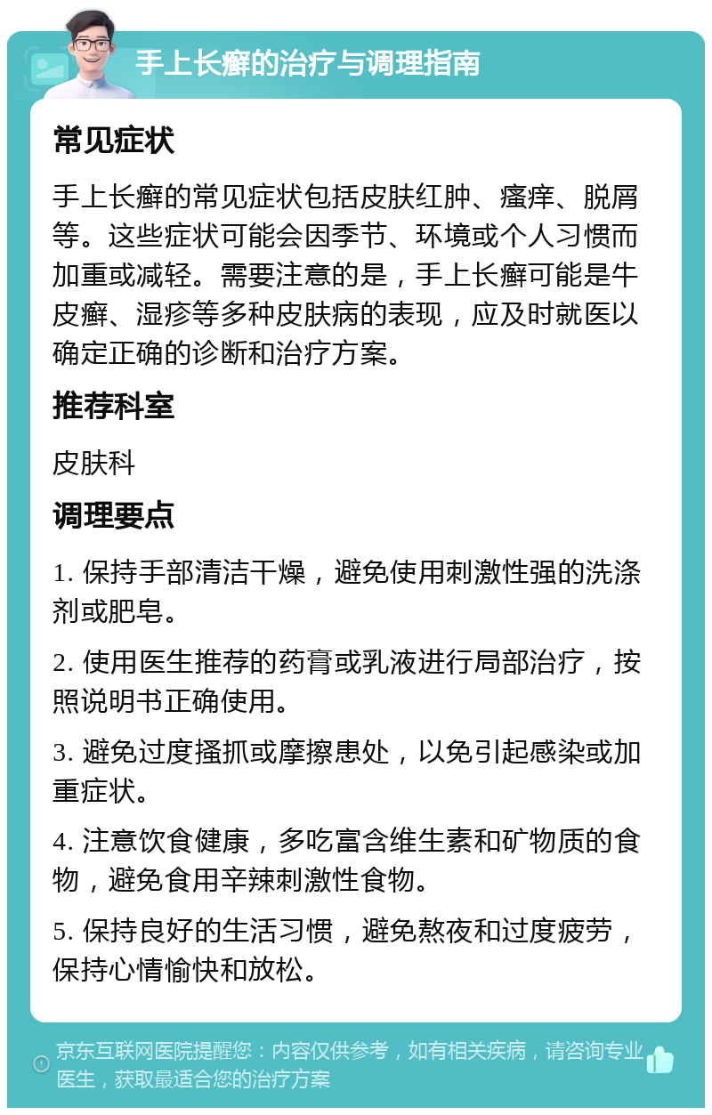 手上长癣的治疗与调理指南 常见症状 手上长癣的常见症状包括皮肤红肿、瘙痒、脱屑等。这些症状可能会因季节、环境或个人习惯而加重或减轻。需要注意的是，手上长癣可能是牛皮癣、湿疹等多种皮肤病的表现，应及时就医以确定正确的诊断和治疗方案。 推荐科室 皮肤科 调理要点 1. 保持手部清洁干燥，避免使用刺激性强的洗涤剂或肥皂。 2. 使用医生推荐的药膏或乳液进行局部治疗，按照说明书正确使用。 3. 避免过度搔抓或摩擦患处，以免引起感染或加重症状。 4. 注意饮食健康，多吃富含维生素和矿物质的食物，避免食用辛辣刺激性食物。 5. 保持良好的生活习惯，避免熬夜和过度疲劳，保持心情愉快和放松。