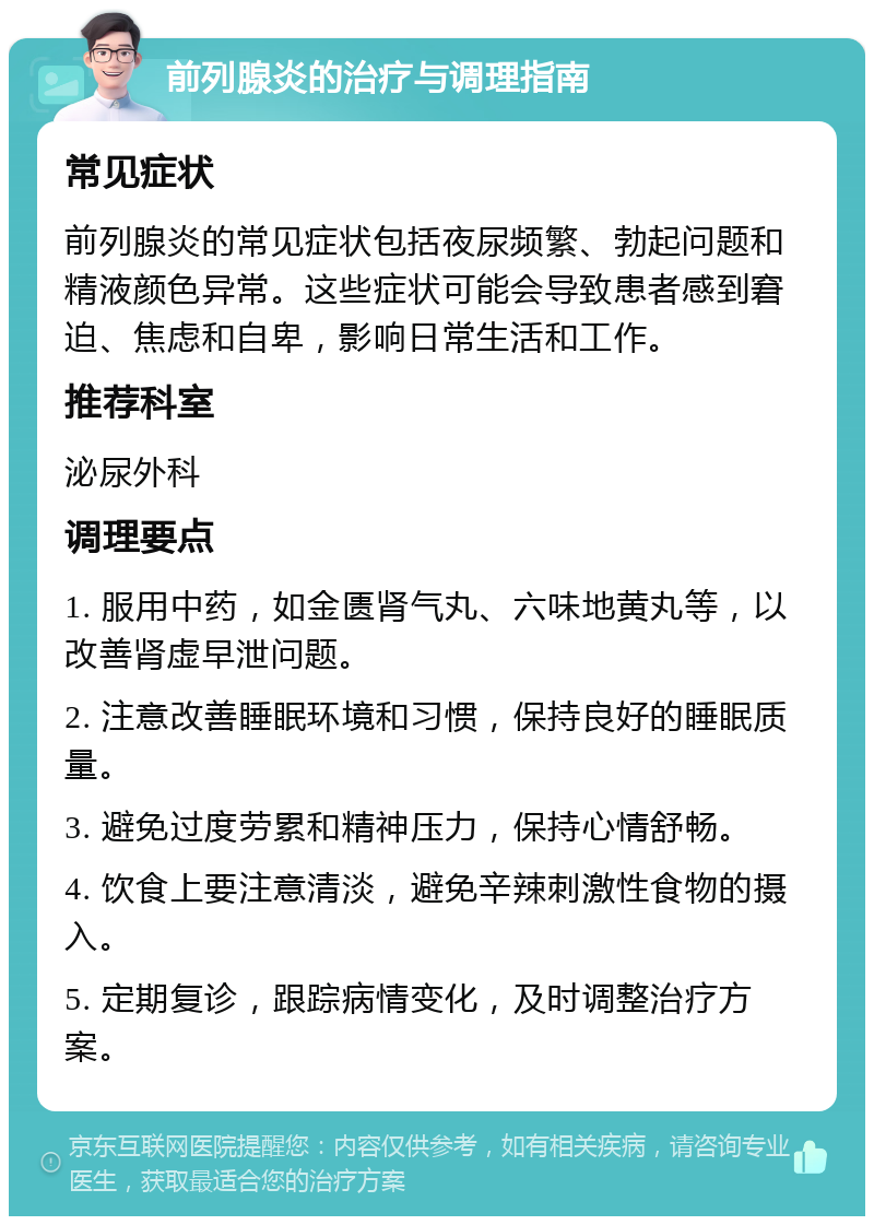 前列腺炎的治疗与调理指南 常见症状 前列腺炎的常见症状包括夜尿频繁、勃起问题和精液颜色异常。这些症状可能会导致患者感到窘迫、焦虑和自卑，影响日常生活和工作。 推荐科室 泌尿外科 调理要点 1. 服用中药，如金匮肾气丸、六味地黄丸等，以改善肾虚早泄问题。 2. 注意改善睡眠环境和习惯，保持良好的睡眠质量。 3. 避免过度劳累和精神压力，保持心情舒畅。 4. 饮食上要注意清淡，避免辛辣刺激性食物的摄入。 5. 定期复诊，跟踪病情变化，及时调整治疗方案。