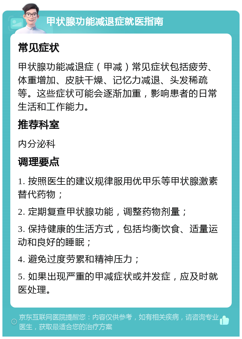 甲状腺功能减退症就医指南 常见症状 甲状腺功能减退症（甲减）常见症状包括疲劳、体重增加、皮肤干燥、记忆力减退、头发稀疏等。这些症状可能会逐渐加重，影响患者的日常生活和工作能力。 推荐科室 内分泌科 调理要点 1. 按照医生的建议规律服用优甲乐等甲状腺激素替代药物； 2. 定期复查甲状腺功能，调整药物剂量； 3. 保持健康的生活方式，包括均衡饮食、适量运动和良好的睡眠； 4. 避免过度劳累和精神压力； 5. 如果出现严重的甲减症状或并发症，应及时就医处理。