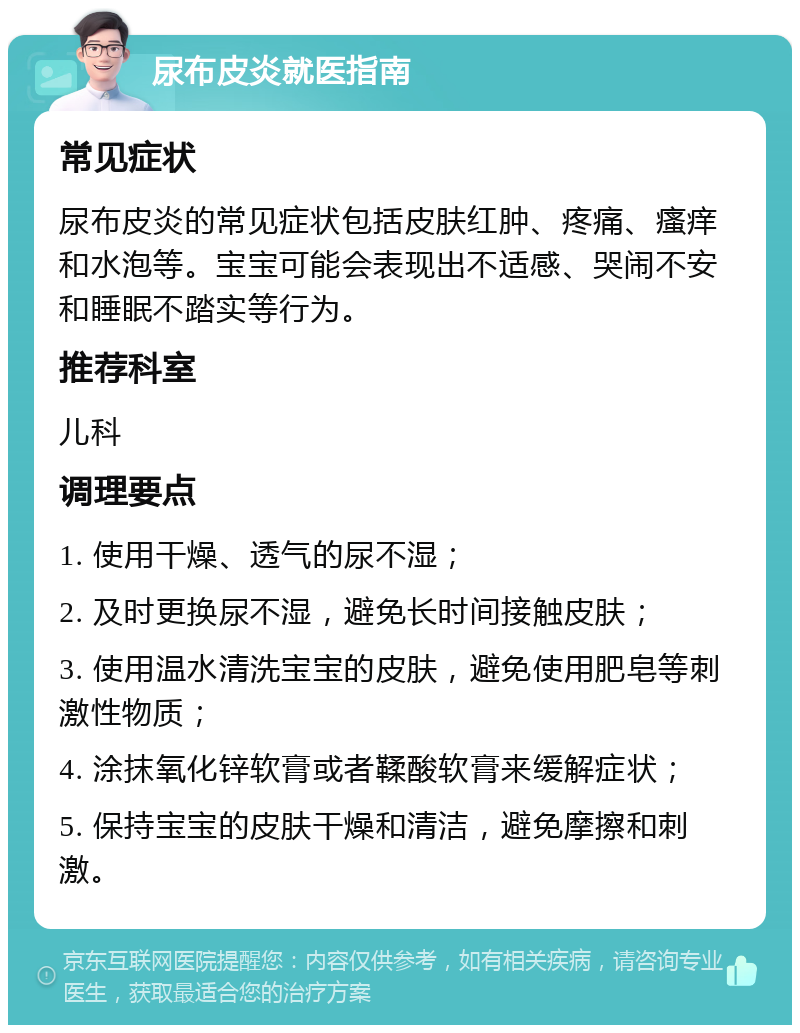 尿布皮炎就医指南 常见症状 尿布皮炎的常见症状包括皮肤红肿、疼痛、瘙痒和水泡等。宝宝可能会表现出不适感、哭闹不安和睡眠不踏实等行为。 推荐科室 儿科 调理要点 1. 使用干燥、透气的尿不湿； 2. 及时更换尿不湿，避免长时间接触皮肤； 3. 使用温水清洗宝宝的皮肤，避免使用肥皂等刺激性物质； 4. 涂抹氧化锌软膏或者鞣酸软膏来缓解症状； 5. 保持宝宝的皮肤干燥和清洁，避免摩擦和刺激。