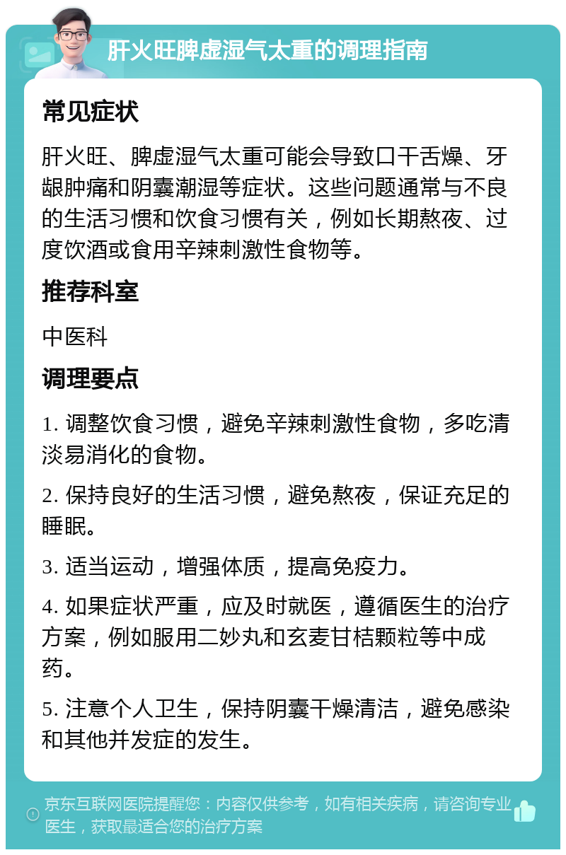 肝火旺脾虚湿气太重的调理指南 常见症状 肝火旺、脾虚湿气太重可能会导致口干舌燥、牙龈肿痛和阴囊潮湿等症状。这些问题通常与不良的生活习惯和饮食习惯有关，例如长期熬夜、过度饮酒或食用辛辣刺激性食物等。 推荐科室 中医科 调理要点 1. 调整饮食习惯，避免辛辣刺激性食物，多吃清淡易消化的食物。 2. 保持良好的生活习惯，避免熬夜，保证充足的睡眠。 3. 适当运动，增强体质，提高免疫力。 4. 如果症状严重，应及时就医，遵循医生的治疗方案，例如服用二妙丸和玄麦甘桔颗粒等中成药。 5. 注意个人卫生，保持阴囊干燥清洁，避免感染和其他并发症的发生。