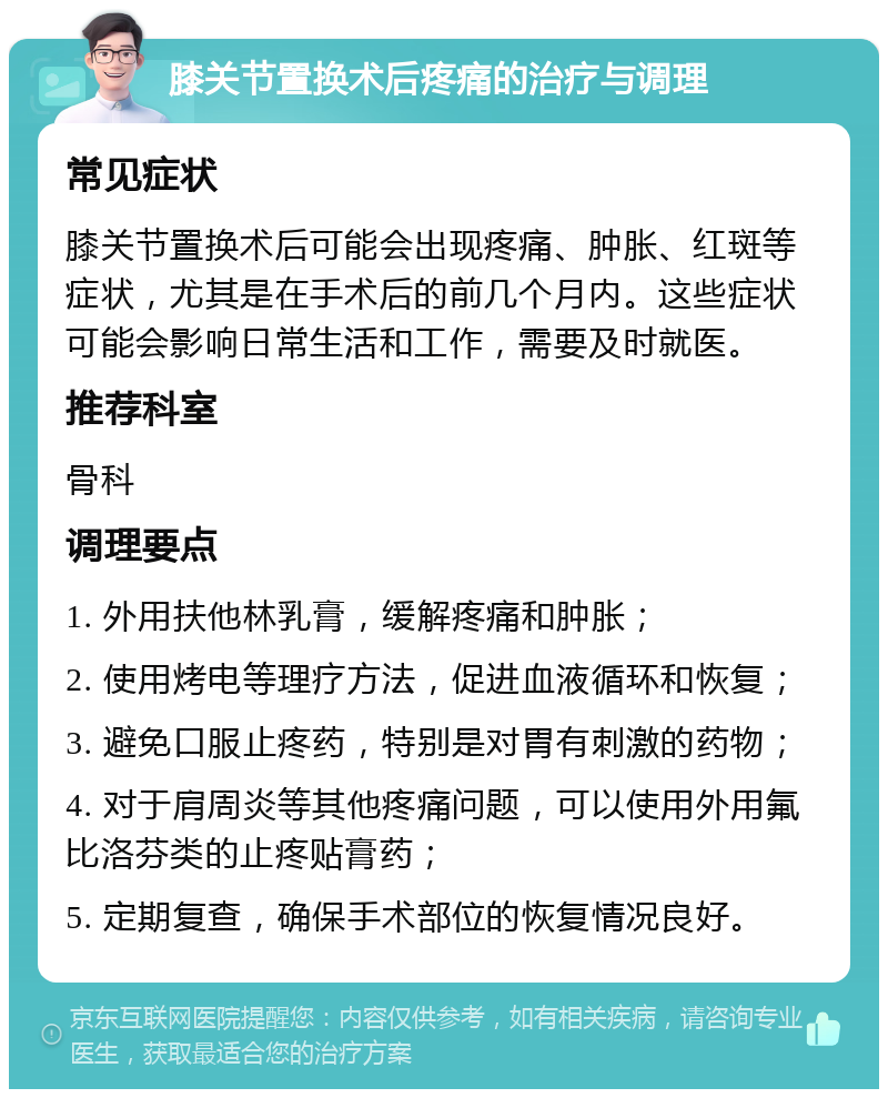 膝关节置换术后疼痛的治疗与调理 常见症状 膝关节置换术后可能会出现疼痛、肿胀、红斑等症状，尤其是在手术后的前几个月内。这些症状可能会影响日常生活和工作，需要及时就医。 推荐科室 骨科 调理要点 1. 外用扶他林乳膏，缓解疼痛和肿胀； 2. 使用烤电等理疗方法，促进血液循环和恢复； 3. 避免口服止疼药，特别是对胃有刺激的药物； 4. 对于肩周炎等其他疼痛问题，可以使用外用氟比洛芬类的止疼贴膏药； 5. 定期复查，确保手术部位的恢复情况良好。