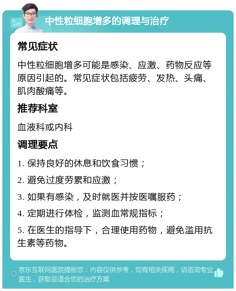 中性粒细胞增多的调理与治疗 常见症状 中性粒细胞增多可能是感染、应激、药物反应等原因引起的。常见症状包括疲劳、发热、头痛、肌肉酸痛等。 推荐科室 血液科或内科 调理要点 1. 保持良好的休息和饮食习惯； 2. 避免过度劳累和应激； 3. 如果有感染，及时就医并按医嘱服药； 4. 定期进行体检，监测血常规指标； 5. 在医生的指导下，合理使用药物，避免滥用抗生素等药物。