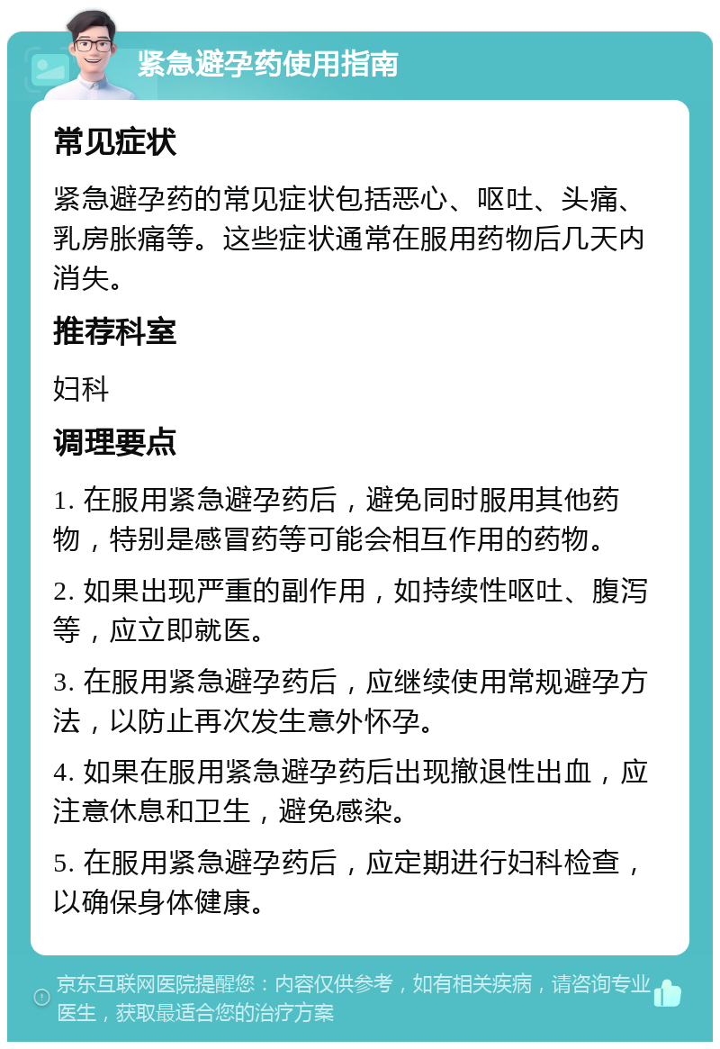 紧急避孕药使用指南 常见症状 紧急避孕药的常见症状包括恶心、呕吐、头痛、乳房胀痛等。这些症状通常在服用药物后几天内消失。 推荐科室 妇科 调理要点 1. 在服用紧急避孕药后，避免同时服用其他药物，特别是感冒药等可能会相互作用的药物。 2. 如果出现严重的副作用，如持续性呕吐、腹泻等，应立即就医。 3. 在服用紧急避孕药后，应继续使用常规避孕方法，以防止再次发生意外怀孕。 4. 如果在服用紧急避孕药后出现撤退性出血，应注意休息和卫生，避免感染。 5. 在服用紧急避孕药后，应定期进行妇科检查，以确保身体健康。