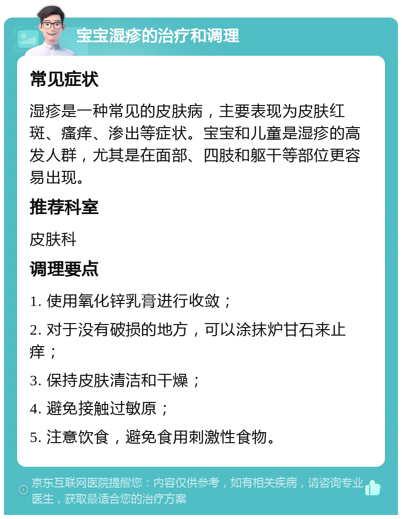 宝宝湿疹的治疗和调理 常见症状 湿疹是一种常见的皮肤病，主要表现为皮肤红斑、瘙痒、渗出等症状。宝宝和儿童是湿疹的高发人群，尤其是在面部、四肢和躯干等部位更容易出现。 推荐科室 皮肤科 调理要点 1. 使用氧化锌乳膏进行收敛； 2. 对于没有破损的地方，可以涂抹炉甘石来止痒； 3. 保持皮肤清洁和干燥； 4. 避免接触过敏原； 5. 注意饮食，避免食用刺激性食物。