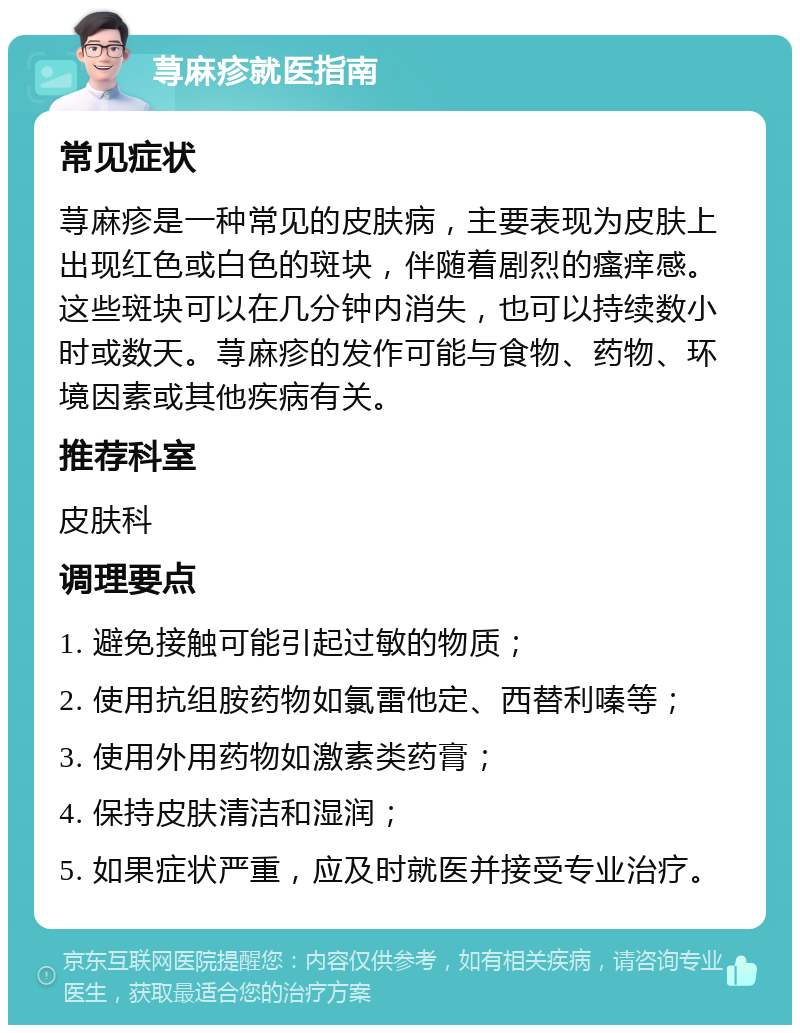 荨麻疹就医指南 常见症状 荨麻疹是一种常见的皮肤病，主要表现为皮肤上出现红色或白色的斑块，伴随着剧烈的瘙痒感。这些斑块可以在几分钟内消失，也可以持续数小时或数天。荨麻疹的发作可能与食物、药物、环境因素或其他疾病有关。 推荐科室 皮肤科 调理要点 1. 避免接触可能引起过敏的物质； 2. 使用抗组胺药物如氯雷他定、西替利嗪等； 3. 使用外用药物如激素类药膏； 4. 保持皮肤清洁和湿润； 5. 如果症状严重，应及时就医并接受专业治疗。