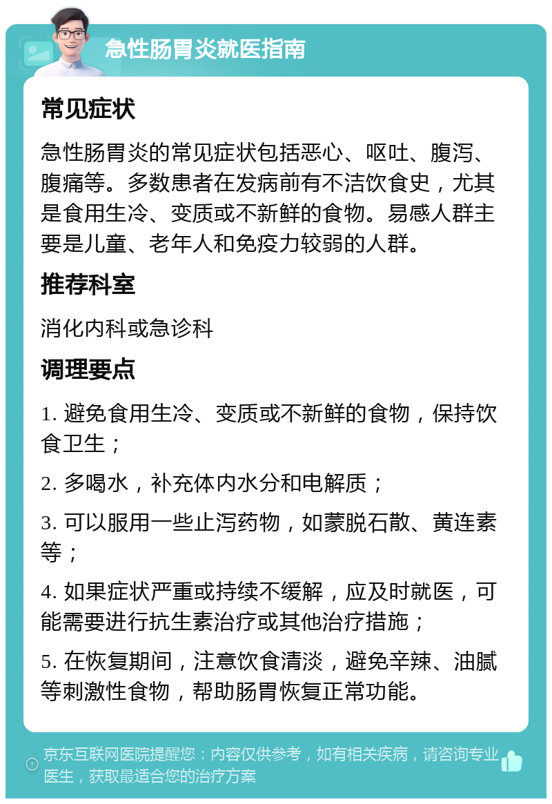 急性肠胃炎就医指南 常见症状 急性肠胃炎的常见症状包括恶心、呕吐、腹泻、腹痛等。多数患者在发病前有不洁饮食史，尤其是食用生冷、变质或不新鲜的食物。易感人群主要是儿童、老年人和免疫力较弱的人群。 推荐科室 消化内科或急诊科 调理要点 1. 避免食用生冷、变质或不新鲜的食物，保持饮食卫生； 2. 多喝水，补充体内水分和电解质； 3. 可以服用一些止泻药物，如蒙脱石散、黄连素等； 4. 如果症状严重或持续不缓解，应及时就医，可能需要进行抗生素治疗或其他治疗措施； 5. 在恢复期间，注意饮食清淡，避免辛辣、油腻等刺激性食物，帮助肠胃恢复正常功能。