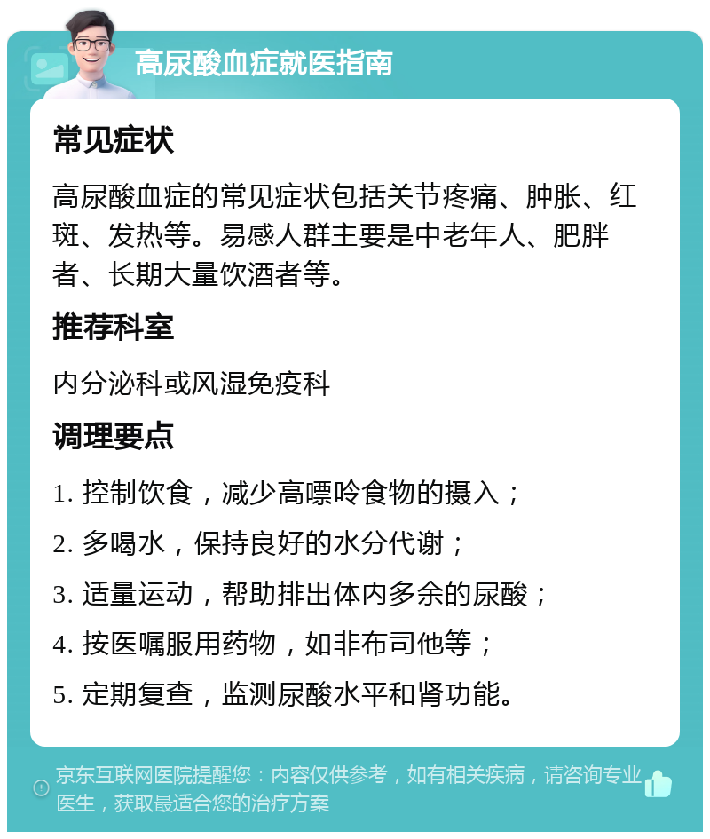 高尿酸血症就医指南 常见症状 高尿酸血症的常见症状包括关节疼痛、肿胀、红斑、发热等。易感人群主要是中老年人、肥胖者、长期大量饮酒者等。 推荐科室 内分泌科或风湿免疫科 调理要点 1. 控制饮食，减少高嘌呤食物的摄入； 2. 多喝水，保持良好的水分代谢； 3. 适量运动，帮助排出体内多余的尿酸； 4. 按医嘱服用药物，如非布司他等； 5. 定期复查，监测尿酸水平和肾功能。