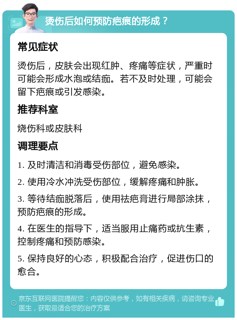 烫伤后如何预防疤痕的形成？ 常见症状 烫伤后，皮肤会出现红肿、疼痛等症状，严重时可能会形成水泡或结痂。若不及时处理，可能会留下疤痕或引发感染。 推荐科室 烧伤科或皮肤科 调理要点 1. 及时清洁和消毒受伤部位，避免感染。 2. 使用冷水冲洗受伤部位，缓解疼痛和肿胀。 3. 等待结痂脱落后，使用祛疤膏进行局部涂抹，预防疤痕的形成。 4. 在医生的指导下，适当服用止痛药或抗生素，控制疼痛和预防感染。 5. 保持良好的心态，积极配合治疗，促进伤口的愈合。