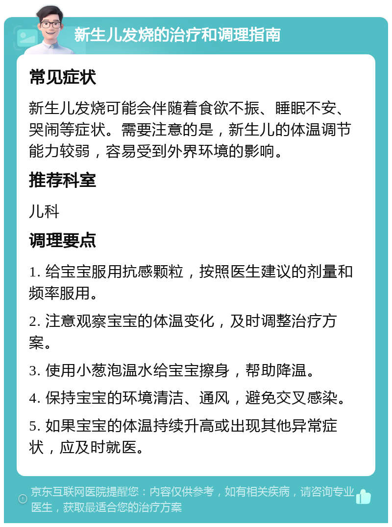 新生儿发烧的治疗和调理指南 常见症状 新生儿发烧可能会伴随着食欲不振、睡眠不安、哭闹等症状。需要注意的是，新生儿的体温调节能力较弱，容易受到外界环境的影响。 推荐科室 儿科 调理要点 1. 给宝宝服用抗感颗粒，按照医生建议的剂量和频率服用。 2. 注意观察宝宝的体温变化，及时调整治疗方案。 3. 使用小葱泡温水给宝宝擦身，帮助降温。 4. 保持宝宝的环境清洁、通风，避免交叉感染。 5. 如果宝宝的体温持续升高或出现其他异常症状，应及时就医。