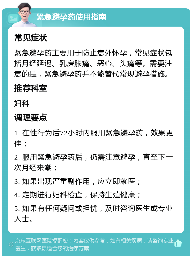 紧急避孕药使用指南 常见症状 紧急避孕药主要用于防止意外怀孕，常见症状包括月经延迟、乳房胀痛、恶心、头痛等。需要注意的是，紧急避孕药并不能替代常规避孕措施。 推荐科室 妇科 调理要点 1. 在性行为后72小时内服用紧急避孕药，效果更佳； 2. 服用紧急避孕药后，仍需注意避孕，直至下一次月经来潮； 3. 如果出现严重副作用，应立即就医； 4. 定期进行妇科检查，保持生殖健康； 5. 如果有任何疑问或担忧，及时咨询医生或专业人士。