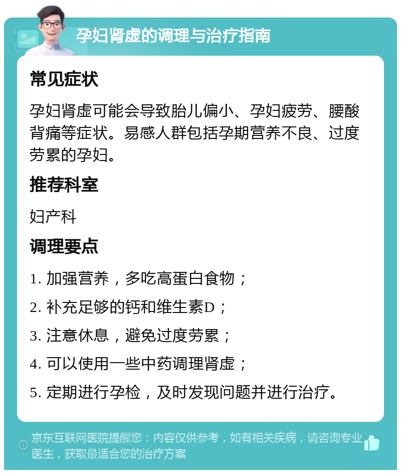 孕妇肾虚的调理与治疗指南 常见症状 孕妇肾虚可能会导致胎儿偏小、孕妇疲劳、腰酸背痛等症状。易感人群包括孕期营养不良、过度劳累的孕妇。 推荐科室 妇产科 调理要点 1. 加强营养，多吃高蛋白食物； 2. 补充足够的钙和维生素D； 3. 注意休息，避免过度劳累； 4. 可以使用一些中药调理肾虚； 5. 定期进行孕检，及时发现问题并进行治疗。