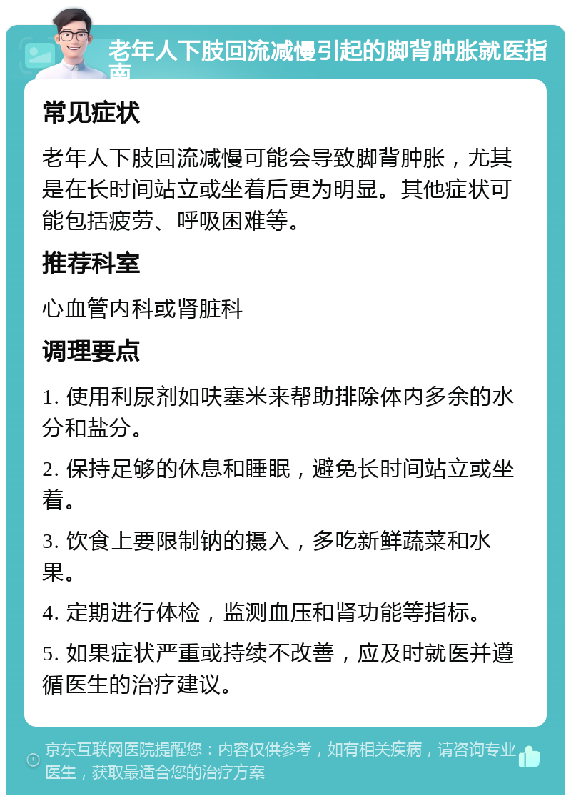 老年人下肢回流减慢引起的脚背肿胀就医指南 常见症状 老年人下肢回流减慢可能会导致脚背肿胀，尤其是在长时间站立或坐着后更为明显。其他症状可能包括疲劳、呼吸困难等。 推荐科室 心血管内科或肾脏科 调理要点 1. 使用利尿剂如呋塞米来帮助排除体内多余的水分和盐分。 2. 保持足够的休息和睡眠，避免长时间站立或坐着。 3. 饮食上要限制钠的摄入，多吃新鲜蔬菜和水果。 4. 定期进行体检，监测血压和肾功能等指标。 5. 如果症状严重或持续不改善，应及时就医并遵循医生的治疗建议。