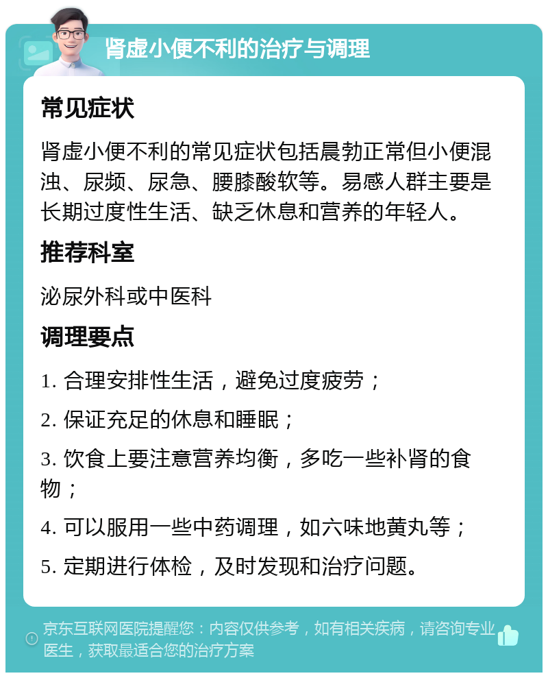 肾虚小便不利的治疗与调理 常见症状 肾虚小便不利的常见症状包括晨勃正常但小便混浊、尿频、尿急、腰膝酸软等。易感人群主要是长期过度性生活、缺乏休息和营养的年轻人。 推荐科室 泌尿外科或中医科 调理要点 1. 合理安排性生活，避免过度疲劳； 2. 保证充足的休息和睡眠； 3. 饮食上要注意营养均衡，多吃一些补肾的食物； 4. 可以服用一些中药调理，如六味地黄丸等； 5. 定期进行体检，及时发现和治疗问题。