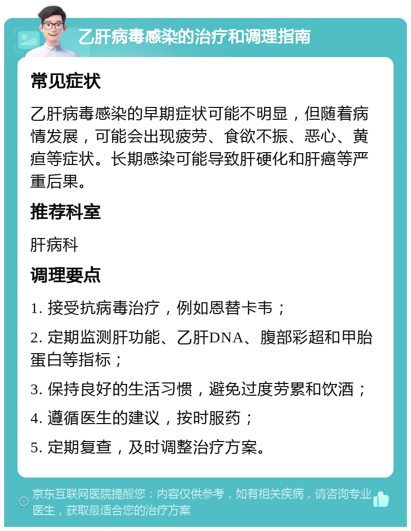 乙肝病毒感染的治疗和调理指南 常见症状 乙肝病毒感染的早期症状可能不明显，但随着病情发展，可能会出现疲劳、食欲不振、恶心、黄疸等症状。长期感染可能导致肝硬化和肝癌等严重后果。 推荐科室 肝病科 调理要点 1. 接受抗病毒治疗，例如恩替卡韦； 2. 定期监测肝功能、乙肝DNA、腹部彩超和甲胎蛋白等指标； 3. 保持良好的生活习惯，避免过度劳累和饮酒； 4. 遵循医生的建议，按时服药； 5. 定期复查，及时调整治疗方案。