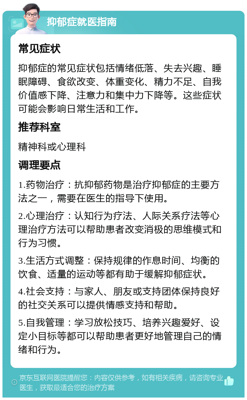 抑郁症就医指南 常见症状 抑郁症的常见症状包括情绪低落、失去兴趣、睡眠障碍、食欲改变、体重变化、精力不足、自我价值感下降、注意力和集中力下降等。这些症状可能会影响日常生活和工作。 推荐科室 精神科或心理科 调理要点 1.药物治疗：抗抑郁药物是治疗抑郁症的主要方法之一，需要在医生的指导下使用。 2.心理治疗：认知行为疗法、人际关系疗法等心理治疗方法可以帮助患者改变消极的思维模式和行为习惯。 3.生活方式调整：保持规律的作息时间、均衡的饮食、适量的运动等都有助于缓解抑郁症状。 4.社会支持：与家人、朋友或支持团体保持良好的社交关系可以提供情感支持和帮助。 5.自我管理：学习放松技巧、培养兴趣爱好、设定小目标等都可以帮助患者更好地管理自己的情绪和行为。