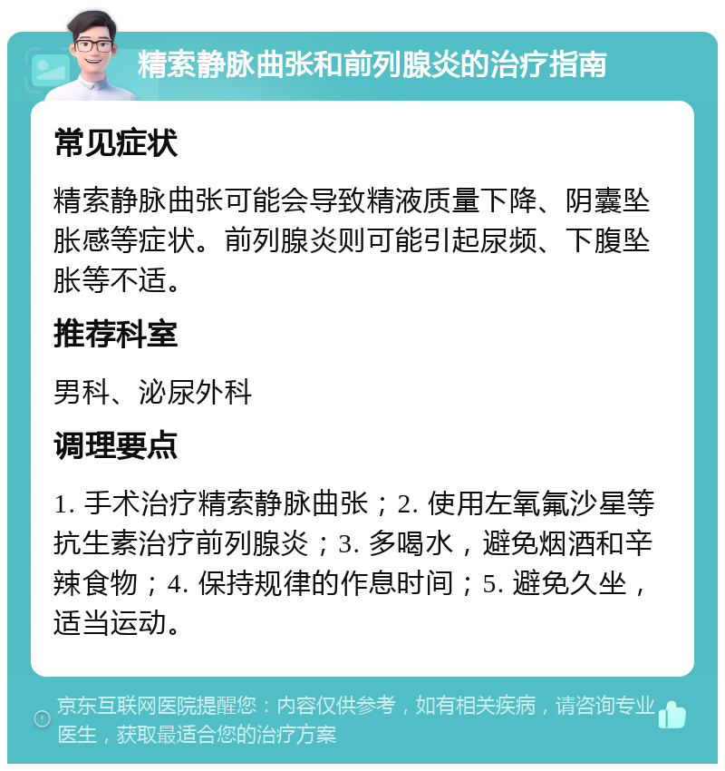 精索静脉曲张和前列腺炎的治疗指南 常见症状 精索静脉曲张可能会导致精液质量下降、阴囊坠胀感等症状。前列腺炎则可能引起尿频、下腹坠胀等不适。 推荐科室 男科、泌尿外科 调理要点 1. 手术治疗精索静脉曲张；2. 使用左氧氟沙星等抗生素治疗前列腺炎；3. 多喝水，避免烟酒和辛辣食物；4. 保持规律的作息时间；5. 避免久坐，适当运动。