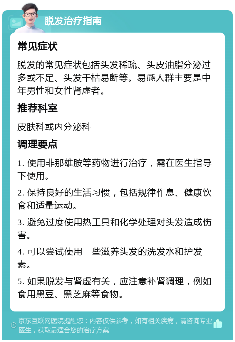 脱发治疗指南 常见症状 脱发的常见症状包括头发稀疏、头皮油脂分泌过多或不足、头发干枯易断等。易感人群主要是中年男性和女性肾虚者。 推荐科室 皮肤科或内分泌科 调理要点 1. 使用非那雄胺等药物进行治疗，需在医生指导下使用。 2. 保持良好的生活习惯，包括规律作息、健康饮食和适量运动。 3. 避免过度使用热工具和化学处理对头发造成伤害。 4. 可以尝试使用一些滋养头发的洗发水和护发素。 5. 如果脱发与肾虚有关，应注意补肾调理，例如食用黑豆、黑芝麻等食物。