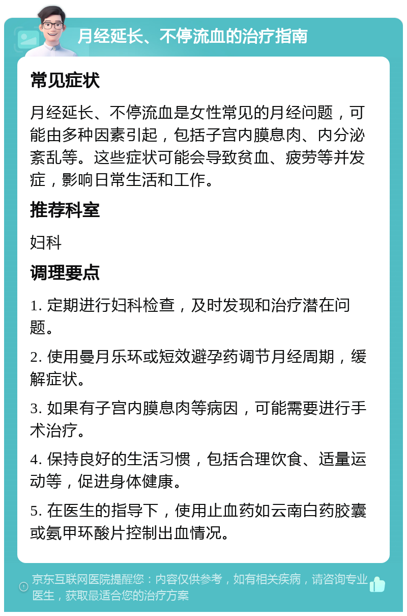 月经延长、不停流血的治疗指南 常见症状 月经延长、不停流血是女性常见的月经问题，可能由多种因素引起，包括子宫内膜息肉、内分泌紊乱等。这些症状可能会导致贫血、疲劳等并发症，影响日常生活和工作。 推荐科室 妇科 调理要点 1. 定期进行妇科检查，及时发现和治疗潜在问题。 2. 使用曼月乐环或短效避孕药调节月经周期，缓解症状。 3. 如果有子宫内膜息肉等病因，可能需要进行手术治疗。 4. 保持良好的生活习惯，包括合理饮食、适量运动等，促进身体健康。 5. 在医生的指导下，使用止血药如云南白药胶囊或氨甲环酸片控制出血情况。