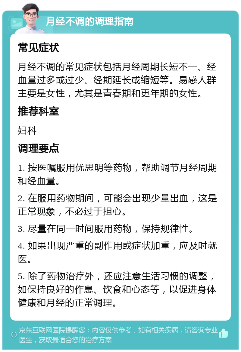 月经不调的调理指南 常见症状 月经不调的常见症状包括月经周期长短不一、经血量过多或过少、经期延长或缩短等。易感人群主要是女性，尤其是青春期和更年期的女性。 推荐科室 妇科 调理要点 1. 按医嘱服用优思明等药物，帮助调节月经周期和经血量。 2. 在服用药物期间，可能会出现少量出血，这是正常现象，不必过于担心。 3. 尽量在同一时间服用药物，保持规律性。 4. 如果出现严重的副作用或症状加重，应及时就医。 5. 除了药物治疗外，还应注意生活习惯的调整，如保持良好的作息、饮食和心态等，以促进身体健康和月经的正常调理。