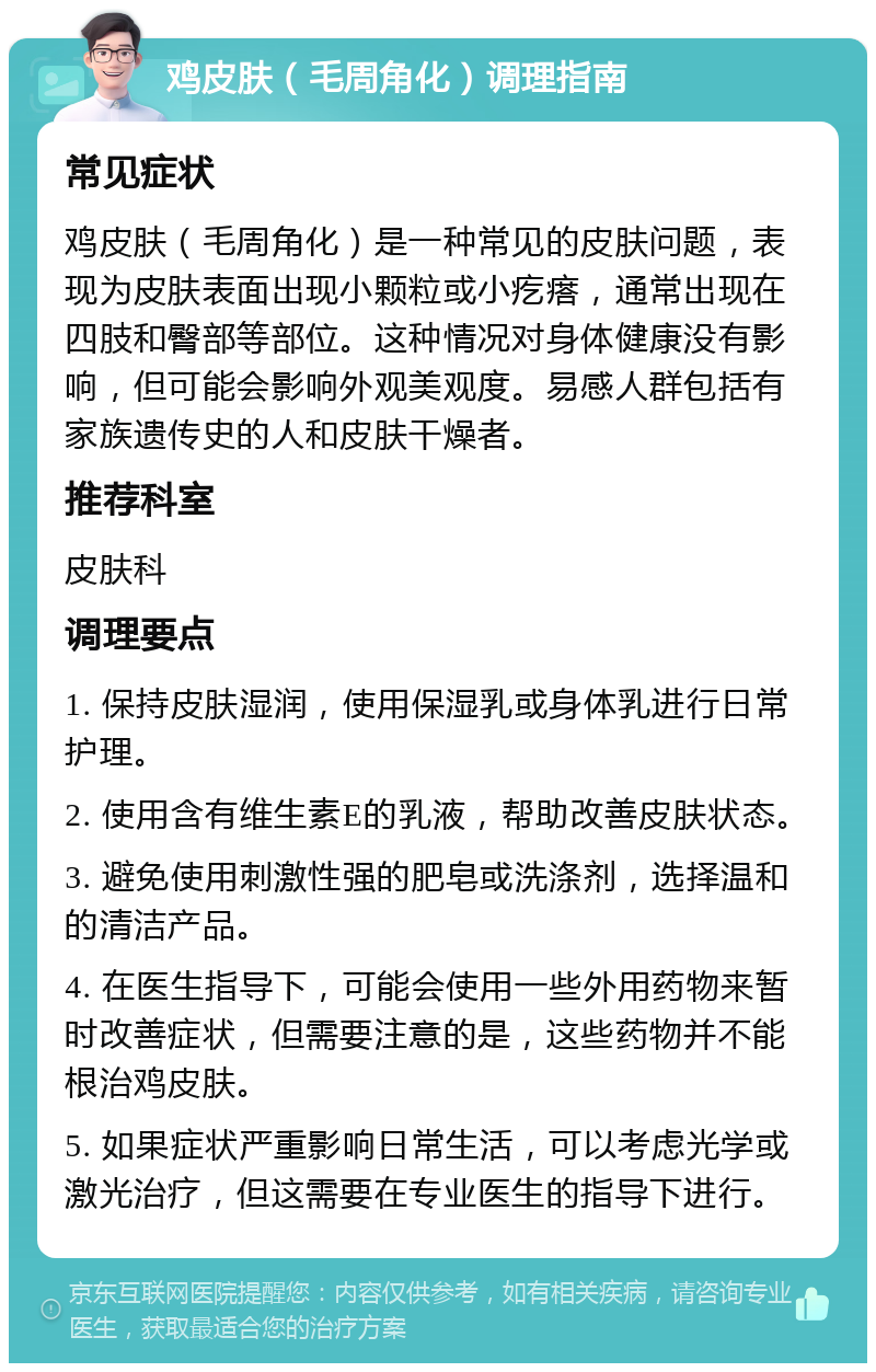 鸡皮肤（毛周角化）调理指南 常见症状 鸡皮肤（毛周角化）是一种常见的皮肤问题，表现为皮肤表面出现小颗粒或小疙瘩，通常出现在四肢和臀部等部位。这种情况对身体健康没有影响，但可能会影响外观美观度。易感人群包括有家族遗传史的人和皮肤干燥者。 推荐科室 皮肤科 调理要点 1. 保持皮肤湿润，使用保湿乳或身体乳进行日常护理。 2. 使用含有维生素E的乳液，帮助改善皮肤状态。 3. 避免使用刺激性强的肥皂或洗涤剂，选择温和的清洁产品。 4. 在医生指导下，可能会使用一些外用药物来暂时改善症状，但需要注意的是，这些药物并不能根治鸡皮肤。 5. 如果症状严重影响日常生活，可以考虑光学或激光治疗，但这需要在专业医生的指导下进行。