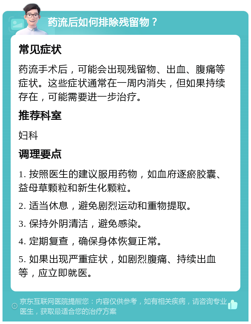 药流后如何排除残留物？ 常见症状 药流手术后，可能会出现残留物、出血、腹痛等症状。这些症状通常在一周内消失，但如果持续存在，可能需要进一步治疗。 推荐科室 妇科 调理要点 1. 按照医生的建议服用药物，如血府逐瘀胶囊、益母草颗粒和新生化颗粒。 2. 适当休息，避免剧烈运动和重物提取。 3. 保持外阴清洁，避免感染。 4. 定期复查，确保身体恢复正常。 5. 如果出现严重症状，如剧烈腹痛、持续出血等，应立即就医。