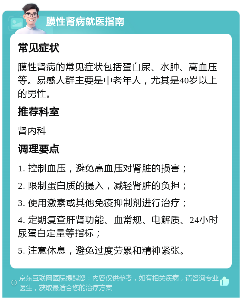 膜性肾病就医指南 常见症状 膜性肾病的常见症状包括蛋白尿、水肿、高血压等。易感人群主要是中老年人，尤其是40岁以上的男性。 推荐科室 肾内科 调理要点 1. 控制血压，避免高血压对肾脏的损害； 2. 限制蛋白质的摄入，减轻肾脏的负担； 3. 使用激素或其他免疫抑制剂进行治疗； 4. 定期复查肝肾功能、血常规、电解质、24小时尿蛋白定量等指标； 5. 注意休息，避免过度劳累和精神紧张。