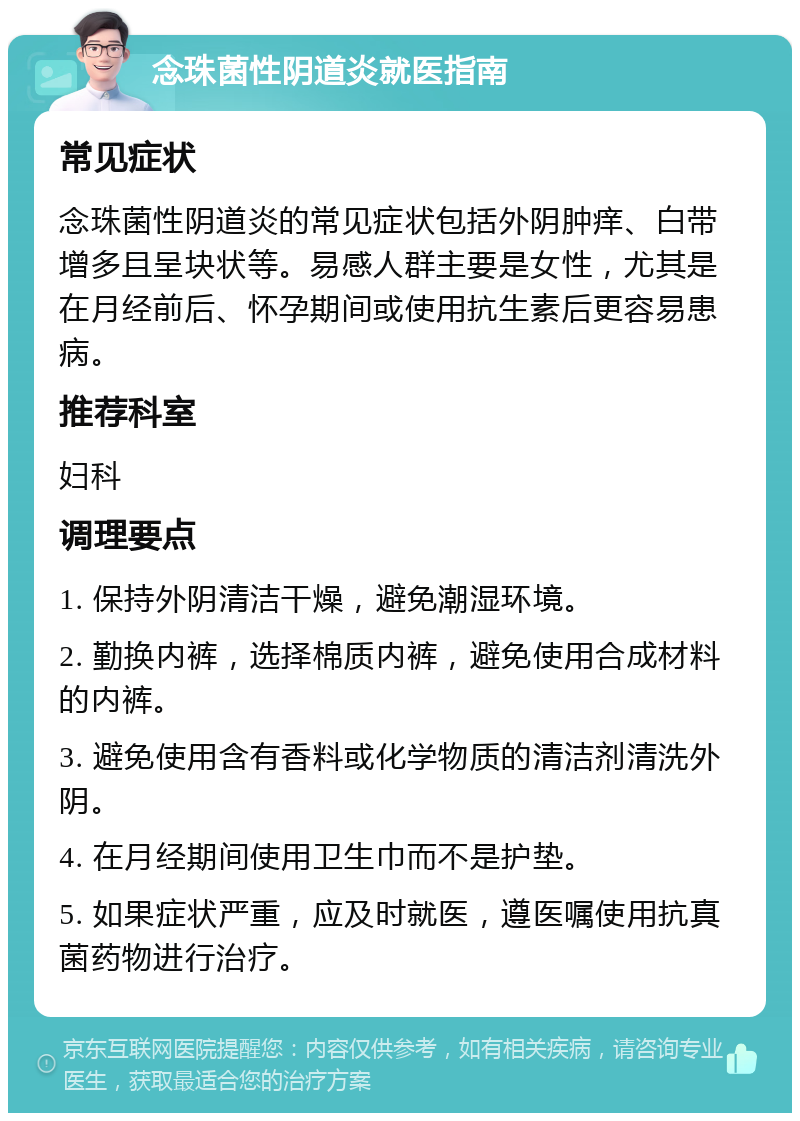 念珠菌性阴道炎就医指南 常见症状 念珠菌性阴道炎的常见症状包括外阴肿痒、白带增多且呈块状等。易感人群主要是女性，尤其是在月经前后、怀孕期间或使用抗生素后更容易患病。 推荐科室 妇科 调理要点 1. 保持外阴清洁干燥，避免潮湿环境。 2. 勤换内裤，选择棉质内裤，避免使用合成材料的内裤。 3. 避免使用含有香料或化学物质的清洁剂清洗外阴。 4. 在月经期间使用卫生巾而不是护垫。 5. 如果症状严重，应及时就医，遵医嘱使用抗真菌药物进行治疗。