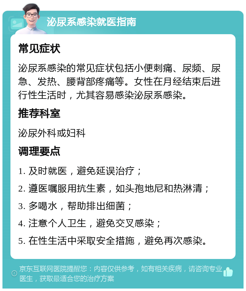 泌尿系感染就医指南 常见症状 泌尿系感染的常见症状包括小便刺痛、尿频、尿急、发热、腰背部疼痛等。女性在月经结束后进行性生活时，尤其容易感染泌尿系感染。 推荐科室 泌尿外科或妇科 调理要点 1. 及时就医，避免延误治疗； 2. 遵医嘱服用抗生素，如头孢地尼和热淋清； 3. 多喝水，帮助排出细菌； 4. 注意个人卫生，避免交叉感染； 5. 在性生活中采取安全措施，避免再次感染。