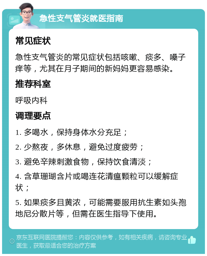 急性支气管炎就医指南 常见症状 急性支气管炎的常见症状包括咳嗽、痰多、嗓子痒等，尤其在月子期间的新妈妈更容易感染。 推荐科室 呼吸内科 调理要点 1. 多喝水，保持身体水分充足； 2. 少熬夜，多休息，避免过度疲劳； 3. 避免辛辣刺激食物，保持饮食清淡； 4. 含草珊瑚含片或喝连花清瘟颗粒可以缓解症状； 5. 如果痰多且黄浓，可能需要服用抗生素如头孢地尼分散片等，但需在医生指导下使用。