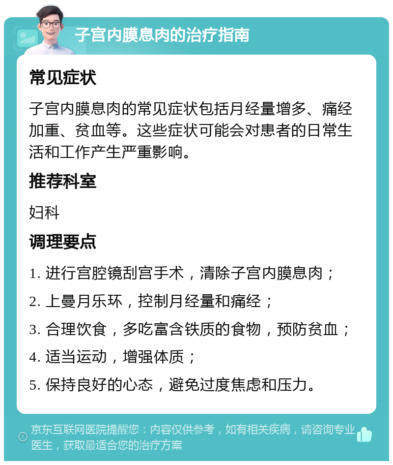 子宫内膜息肉的治疗指南 常见症状 子宫内膜息肉的常见症状包括月经量增多、痛经加重、贫血等。这些症状可能会对患者的日常生活和工作产生严重影响。 推荐科室 妇科 调理要点 1. 进行宫腔镜刮宫手术，清除子宫内膜息肉； 2. 上曼月乐环，控制月经量和痛经； 3. 合理饮食，多吃富含铁质的食物，预防贫血； 4. 适当运动，增强体质； 5. 保持良好的心态，避免过度焦虑和压力。