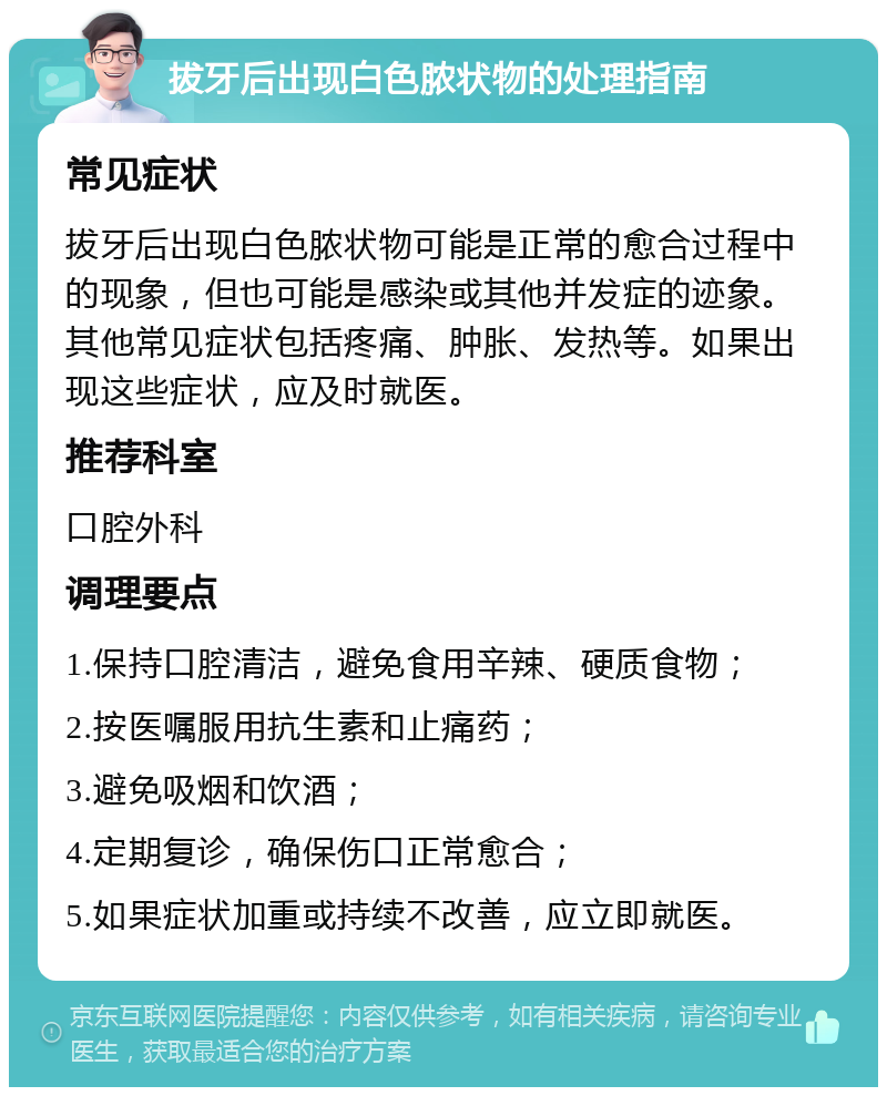 拔牙后出现白色脓状物的处理指南 常见症状 拔牙后出现白色脓状物可能是正常的愈合过程中的现象，但也可能是感染或其他并发症的迹象。其他常见症状包括疼痛、肿胀、发热等。如果出现这些症状，应及时就医。 推荐科室 口腔外科 调理要点 1.保持口腔清洁，避免食用辛辣、硬质食物； 2.按医嘱服用抗生素和止痛药； 3.避免吸烟和饮酒； 4.定期复诊，确保伤口正常愈合； 5.如果症状加重或持续不改善，应立即就医。