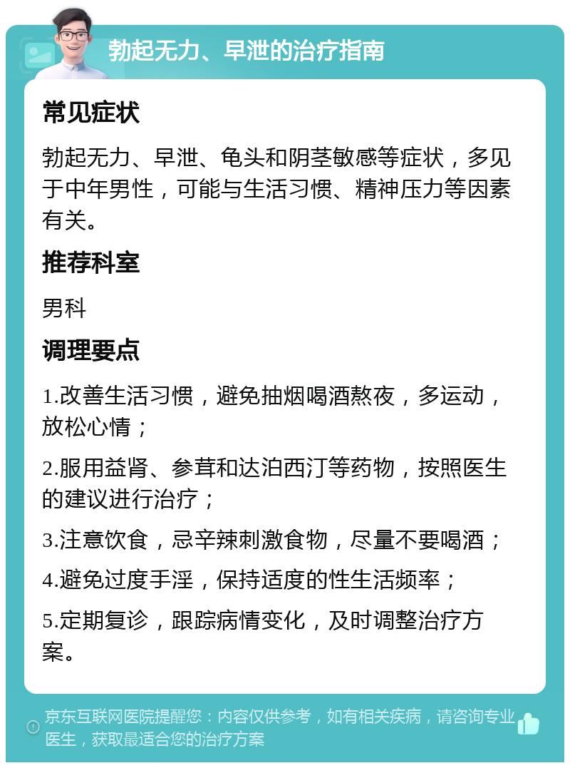 勃起无力、早泄的治疗指南 常见症状 勃起无力、早泄、龟头和阴茎敏感等症状，多见于中年男性，可能与生活习惯、精神压力等因素有关。 推荐科室 男科 调理要点 1.改善生活习惯，避免抽烟喝酒熬夜，多运动，放松心情； 2.服用益肾、参茸和达泊西汀等药物，按照医生的建议进行治疗； 3.注意饮食，忌辛辣刺激食物，尽量不要喝酒； 4.避免过度手淫，保持适度的性生活频率； 5.定期复诊，跟踪病情变化，及时调整治疗方案。