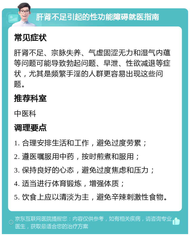 肝肾不足引起的性功能障碍就医指南 常见症状 肝肾不足、宗脉失养、气虚固涩无力和湿气内蕴等问题可能导致勃起问题、早泄、性欲减退等症状，尤其是频繁手淫的人群更容易出现这些问题。 推荐科室 中医科 调理要点 1. 合理安排生活和工作，避免过度劳累； 2. 遵医嘱服用中药，按时煎煮和服用； 3. 保持良好的心态，避免过度焦虑和压力； 4. 适当进行体育锻炼，增强体质； 5. 饮食上应以清淡为主，避免辛辣刺激性食物。