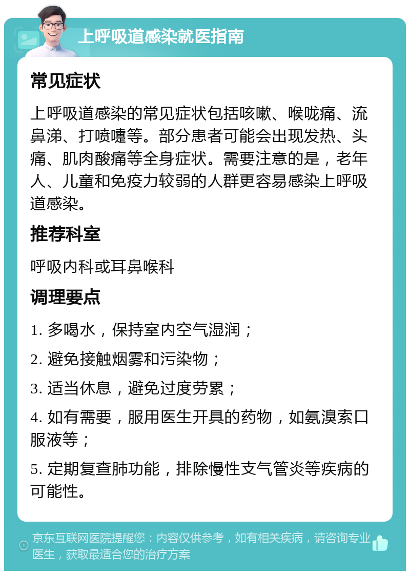 上呼吸道感染就医指南 常见症状 上呼吸道感染的常见症状包括咳嗽、喉咙痛、流鼻涕、打喷嚏等。部分患者可能会出现发热、头痛、肌肉酸痛等全身症状。需要注意的是，老年人、儿童和免疫力较弱的人群更容易感染上呼吸道感染。 推荐科室 呼吸内科或耳鼻喉科 调理要点 1. 多喝水，保持室内空气湿润； 2. 避免接触烟雾和污染物； 3. 适当休息，避免过度劳累； 4. 如有需要，服用医生开具的药物，如氨溴索口服液等； 5. 定期复查肺功能，排除慢性支气管炎等疾病的可能性。