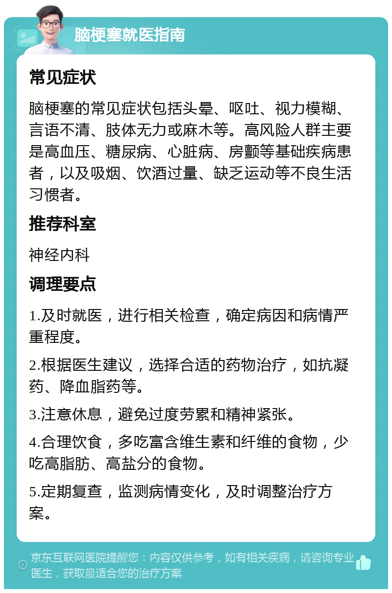 脑梗塞就医指南 常见症状 脑梗塞的常见症状包括头晕、呕吐、视力模糊、言语不清、肢体无力或麻木等。高风险人群主要是高血压、糖尿病、心脏病、房颤等基础疾病患者，以及吸烟、饮酒过量、缺乏运动等不良生活习惯者。 推荐科室 神经内科 调理要点 1.及时就医，进行相关检查，确定病因和病情严重程度。 2.根据医生建议，选择合适的药物治疗，如抗凝药、降血脂药等。 3.注意休息，避免过度劳累和精神紧张。 4.合理饮食，多吃富含维生素和纤维的食物，少吃高脂肪、高盐分的食物。 5.定期复查，监测病情变化，及时调整治疗方案。