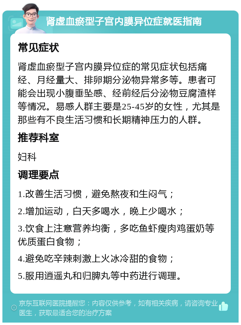 肾虚血瘀型子宫内膜异位症就医指南 常见症状 肾虚血瘀型子宫内膜异位症的常见症状包括痛经、月经量大、排卵期分泌物异常多等。患者可能会出现小腹垂坠感、经前经后分泌物豆腐渣样等情况。易感人群主要是25-45岁的女性，尤其是那些有不良生活习惯和长期精神压力的人群。 推荐科室 妇科 调理要点 1.改善生活习惯，避免熬夜和生闷气； 2.增加运动，白天多喝水，晚上少喝水； 3.饮食上注意营养均衡，多吃鱼虾瘦肉鸡蛋奶等优质蛋白食物； 4.避免吃辛辣刺激上火冰冷甜的食物； 5.服用逍遥丸和归脾丸等中药进行调理。