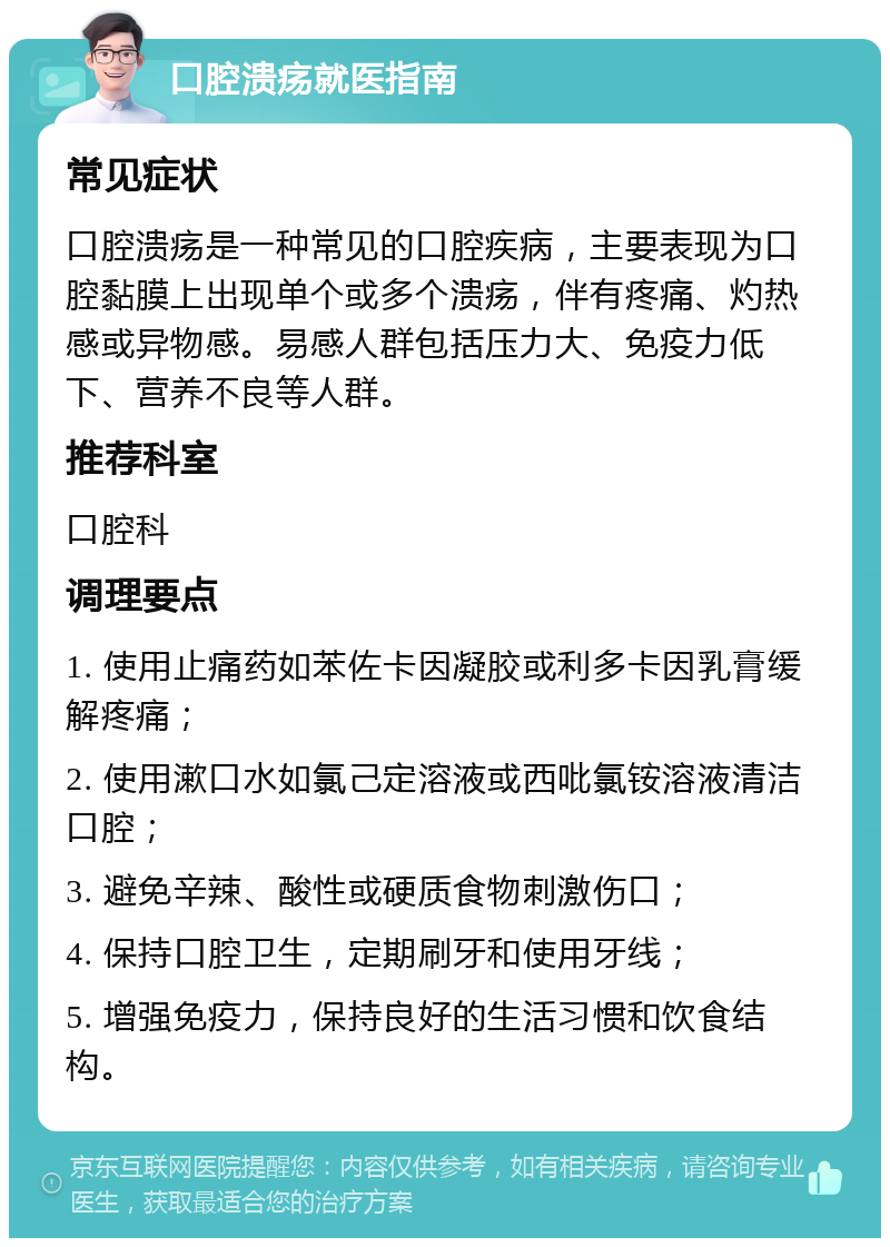 口腔溃疡就医指南 常见症状 口腔溃疡是一种常见的口腔疾病，主要表现为口腔黏膜上出现单个或多个溃疡，伴有疼痛、灼热感或异物感。易感人群包括压力大、免疫力低下、营养不良等人群。 推荐科室 口腔科 调理要点 1. 使用止痛药如苯佐卡因凝胶或利多卡因乳膏缓解疼痛； 2. 使用漱口水如氯己定溶液或西吡氯铵溶液清洁口腔； 3. 避免辛辣、酸性或硬质食物刺激伤口； 4. 保持口腔卫生，定期刷牙和使用牙线； 5. 增强免疫力，保持良好的生活习惯和饮食结构。